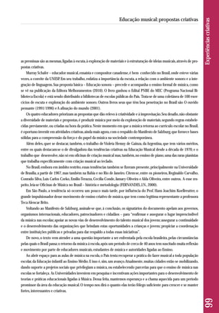 as premissas são as mesmas, ligadas à escuta, à exploração de materiais e à estruturação de ideias musicais, através de pro-postas 
criativas. 
Murray Schafer – educador musical, ensaísta e compositor canadense, é bem conhecido no Brasil, onde esteve várias 
vezes, a convite da UNESP. Em seu trabalho, enfatiza a importância da escuta, a relação com o ambiente sonoro e a inte-gração 
de linguagens. Sua proposta básica – Educação sonora – precede e acompanha o ensino formal de música, como 
se vê na publicação da Editora Melhoramentos (2010). O livro ganhou o Edital PNBE do MEC (Programa Nacional Bi - 
blioteca Escola) e está sendo distribuído a bibliotecas de escolas públicas do País. Trata-se de uma coletânea de 100 exer - 
cícios de escuta e exploração do ambiente sonoro. Outros livros seus que têm boa penetração no Brasil são O ouvido 
pensante (1991/1996) e A afinação do mundo (2001). 
Os quatro educadores priorizam as propostas que dão relevo à criatividade e à improvisação. Seu desafio, não obstante 
a diversidade de materiais e propostas, é produzir música por meio da exploração de materiais, segundo regras estabele-cidas 
previamente, ou criadas na hora da prática. Neste momento em que a música retorna ao currículo escolar no Brasil, 
é oportuno investir em atividades criativas, ainda mais agora, com o respaldo do Manifesto de Salzburg, que fornece bases 
sólidas para a compreensão da força e do papel da música na sociedade contemporânea. 
Além deles, quer se destacar, também, o trabalho de Violeta Hemsy de Gainza, da Argentina, que tem vários méritos, 
entre os quais destacam-se o de divulgadora das tendências criativas na Educação Musical desde a década de 1970, e o 
trabalho que desenvolve, não só em oficinas de criação musical mas, também, no ensino de piano, uma das raras pianistas 
que trabalha especificamente com criação musical ao teclado. 
No Brasil, embora em âmbito restrito, essas tendências também se fizeram presente, principalmente na Universidade 
de Brasília, a partir de 1967, mas também na Bahia e no Rio de Janeiro. Citem-se, entre os pioneiros, Reginaldo Carvalho, 
Conrado Silva, Luís Carlos Czeko, Emilio Terazza, Cecília Conde, Jamary Oliveira e Alda Oliveira, entre outros. A esse res - 
peito, leia-se Oficinas de Música no Brasil – história e metodologia (FERNANDES, J.N., 2000). 
Em São Paulo, a tendência só ocorreu um pouco mais tarde, por influência do Prof. Hans Joachim Koellreutter, o 
grande impulsionador desse movimento de ensino criativo de música, que tem como legítima representante a professora 
Teca Alencar Brito. 
Voltando ao Manifesto de Salzburg, assinale-se que, à conclusão, os signatários do documento apelam aos governos, 
organismos internacionais, educadores, patrocinadores e cidadãos – para “reafirmar e assegurar o lugar imprescindível 
da música nas escolas; apoiar as novas vias de desenvolvimento do talento musical dos jovens; assegurar a continuidade 
e o desenvolvimento das organizações que brindam estas oportunidades a crianças e jovens; propiciar a coordenação 
entre instituições públicas e privadas para dar respaldo a todas essas iniciativas”. 
De novo, o texto vem atender a uma questão importante a ser enfrentada pela escola brasileira, pelas circunstâncias 
pelas quais o Brasil passa; o retorno da música à escola, após um período de cerca de 40 anos tem suscitado muita reflexão 
e movimento por parte de educadores musicais, estudantes de música e autoridades ligadas ao Ensino. 
Ao abrir espaço para as aulas de música na escola, o País tenta recuperar a prática do fazer musical a toda população 
escolar, da Educação infantil ao Ensino Médio. E isso é, sim, um avanço. Atualmente, muitas cidades estão se mobilizando, 
dando suporte a projetos sociais que privilegiam a música, ou estabelecendo parcerias para que o ensino de música nas 
escolas se fortaleça. As Universidades investem em pesquisa e incentivam ações importantes para o desenvolvimento de 
teorias e práticas educacionais ligadas à Música. Dessa feita, mantemos esperança e a chama aquecida para um período 
promissor da área da educação musical. O tempo nos dirá o quanto elas terão fôlego suficiente para crescer e se manter 
fortes, interessantes e criativas. 
99 Experiências criativas 
Educação musical: propostas criativas 
 