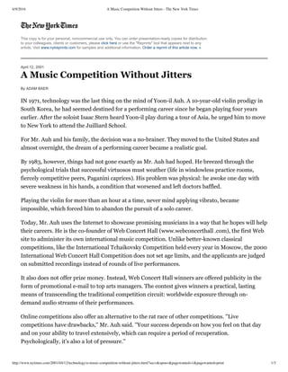 6/9/2016 A Music Competition Without Jitters - The New York Times
http://www.nytimes.com/2001/04/12/technology/a-music-competition-without-jitters.html?sec=&spon=&pagewanted=1&pagewanted=print 1/3
This copy is for your personal, noncommercial use only. You can order presentation­ready copies for distribution
to your colleagues, clients or customers, please click here or use the "Reprints" tool that appears next to any
article. Visit www.nytreprints.com for samples and additional information. Order a reprint of this article now. »
April 12, 2001
A Music Competition Without Jitters
By ADAM BAER
IN 1971, technology was the last thing on the mind of Yoon-il Auh. A 10-year-old violin prodigy in
South Korea, he had seemed destined for a performing career since he began playing four years
earlier. After the soloist Isaac Stern heard Yoon-il play during a tour of Asia, he urged him to move
to New York to attend the Juilliard School.
For Mr. Auh and his family, the decision was a no-brainer. They moved to the United States and
almost overnight, the dream of a performing career became a realistic goal.
By 1983, however, things had not gone exactly as Mr. Auh had hoped. He breezed through the
psychological trials that successful virtuosos must weather (life in windowless practice rooms,
fiercely competitive peers, Paganini caprices). His problem was physical: he awoke one day with
severe weakness in his hands, a condition that worsened and left doctors baffled.
Playing the violin for more than an hour at a time, never mind applying vibrato, became
impossible, which forced him to abandon the pursuit of a solo career.
Today, Mr. Auh uses the Internet to showcase promising musicians in a way that he hopes will help
their careers. He is the co-founder of Web Concert Hall (www.webconcerthall .com), the first Web
site to administer its own international music competition. Unlike better-known classical
competitions, like the International Tchaikovsky Competition held every year in Moscow, the 2000
International Web Concert Hall Competition does not set age limits, and the applicants are judged
on submitted recordings instead of rounds of live performances.
It also does not offer prize money. Instead, Web Concert Hall winners are offered publicity in the
form of promotional e-mail to top arts managers. The contest gives winners a practical, lasting
means of transcending the traditional competition circuit: worldwide exposure through on-
demand audio streams of their performances.
Online competitions also offer an alternative to the rat race of other competitions. ''Live
competitions have drawbacks,'' Mr. Auh said. ''Your success depends on how you feel on that day
and on your ability to travel extensively, which can require a period of recuperation.
Psychologically, it's also a lot of pressure.''
 