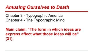 Amusing Ourselves to Death
Chapter 3 - Typographic America
Chapter 4 - The Typographic Mind
Main claim: “The form in which ideas are
express affect what those ideas will be”
(31).
 