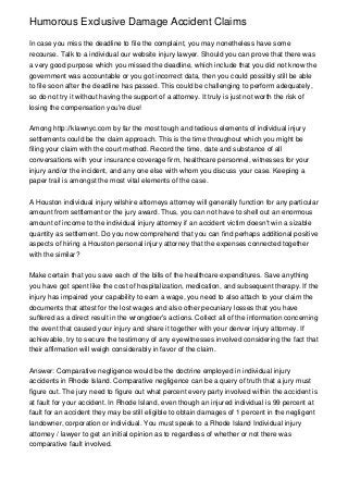 Humorous Exclusive Damage Accident Claims

In case you miss the deadline to file the complaint, you may nonetheless have some
recourse. Talk to a individual our website injury lawyer. Should you can prove that there was
a very good purpose which you missed the deadline, which include that you did not know the
government was accountable or you got incorrect data, then you could possibly still be able
to file soon after the deadline has passed. This could be challenging to perform adequately,
so do not try it without having the support of a attorney. It truly is just not worth the risk of
losing the compensation you're due!


Among http://klawnyc.com by far the most tough and tedious elements of individual injury
settlements could be the claim approach. This is the time throughout which you might be
filing your claim with the court method. Record the time, date and substance of all
conversations with your insurance coverage firm, healthcare personnel, witnesses for your
injury and/or the incident, and any one else with whom you discuss your case. Keeping a
paper trail is amongst the most vital elements of the case.


A Houston individual injury wilshire attorneys attorney will generally function for any particular
amount from settlement or the jury award. Thus, you can not have to shell out an enormous
amount of income to the individual injury attorney if an accident victim doesn't win a sizable
quantity as settlement. Do you now comprehend that you can find perhaps additional positive
aspects of hiring a Houston personal injury attorney that the expenses connected together
with the similar?


Make certain that you save each of the bills of the healthcare expenditures. Save anything
you have got spent like the cost of hospitalization, medication, and subsequent therapy. If the
injury has impaired your capability to earn a wage, you need to also attach to your claim the
documents that attest for the lost wages and also other pecuniary losses that you have
suffered as a direct result in the wrongdoer's actions. Collect all of the information concerning
the event that caused your injury and share it together with your denver injury attorney. If
achievable, try to secure the testimony of any eyewitnesses involved considering the fact that
their affirmation will weigh considerably in favor of the claim.


Answer: Comparative negligence would be the doctrine employed in individual injury
accidents in Rhode Island. Comparative negligence can be a query of truth that a jury must
figure out. The jury need to figure out what percent every party involved within the accident is
at fault for your accident. In Rhode Island, even though an injured individual is 99 percent at
fault for an accident they may be still eligible to obtain damages of 1 percent in the negligent
landowner, corporation or individual. You must speak to a Rhode Island Individual injury
attorney / lawyer to get an initial opinion as to regardless of whether or not there was
comparative fault involved.
 