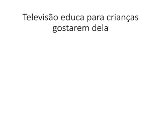 Televisão educa para crianças
gostarem dela
 