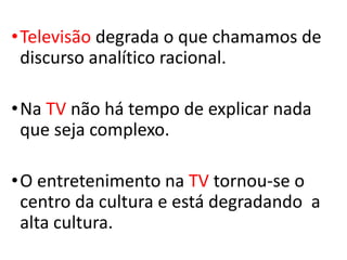 •Televisão degrada o que chamamos de
discurso analítico racional.
•Na TV não há tempo de explicar nada
que seja complexo.
•O entretenimento na TV tornou-se o
centro da cultura e está degradando a
alta cultura.
 