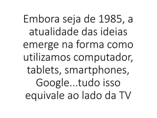 Embora seja de 1985, a
atualidade das ideias
emerge na forma como
utilizamos computador,
tablets, smartphones,
Google...tudo isso
equivale ao lado da TV
 