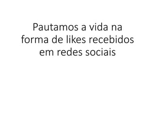 Pautamos a vida na
forma de likes recebidos
em redes sociais
 