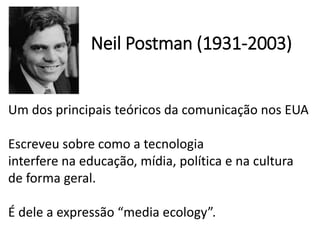 Neil Postman (1931-2003)
Um dos principais teóricos da comunicação nos EUA
Escreveu sobre como a tecnologia
interfere na educação, mídia, política e na cultura
de forma geral.
É dele a expressão “media ecology”.
 