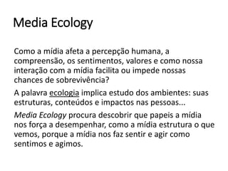 Media Ecology
Como a mídia afeta a percepção humana, a
compreensão, os sentimentos, valores e como nossa
interação com a mídia facilita ou impede nossas
chances de sobrevivência?
A palavra ecologia implica estudo dos ambientes: suas
estruturas, conteúdos e impactos nas pessoas...
Media Ecology procura descobrir que papeis a mídia
nos força a desempenhar, como a mídia estrutura o que
vemos, porque a mídia nos faz sentir e agir como
sentimos e agimos.
 