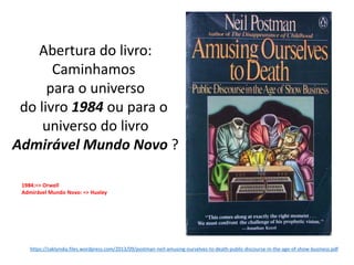 Abertura do livro:
Caminhamos
para o universo
do livro 1984 ou para o
universo do livro
Admirável Mundo Novo ?
https://zaklynsky.files.wordpress.com/2013/09/postman-neil-amusing-ourselves-to-death-public-discourse-in-the-age-of-show-business.pdf
1984:=> Orwell
Admirável Mundo Novo: => Huxley
 