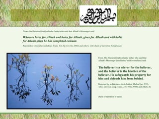 From Abu Hurairah (radiyallaahu 'anhu) who said that 
Allaah's Messenger (salallaahu 'alaihi wa'sallam) said: 
The believer is a mirror for the believer, 
and the believer is the brother of the 
believer. He safeguards his property for 
him and defends him from behind. 
Reported by al-Bukharee in al-Adabul Mufrad (no. 239), 
Aboo Dawood (Eng. Trans. 3/1370/no.4900) and others. Its 
chain of narration is hasan. 
From Abu Hurairah (radiyallaahu 'anhu) who said that Allaah's Messenger said: 
Whoever loves for Allaah and hates for Allaah, gives for Allaah and withholds 
for Allaah, then he has completed eemaan 
Reported by Aboo Dawood (Eng. Trans. Vol.3/p.1312/no.3664) and others, with chain of narration being hasan 
 