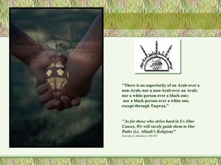"There is no superiority of an Arab over a 
non-Arab; nor a non-Arab over an Arab; 
nor a white person over a black one; 
nor a black person over a white one, 
except through Taqwaa.” 
"As for those who strive hard in Us (Our 
Cause), We will surely guide them to Our 
Paths (i.e. Allaah's Religion)" 
Soorah al-Ankaboot (29):69 
 