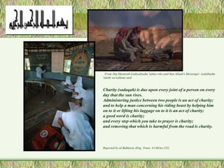 From Abu Hurairah (radiyallaahu 'anhu) who said that Allaah's Messenger (salallaahu 
'alaihi wa'sallam) said: 
Charity (sadaqah) is due upon every joint of a person on every 
day that the sun rises. 
Administering justice between two people is an act of charity; 
and to help a man concerning his riding beast by helping him 
on to it or lifting his luggage on to it is an act of charity; 
a good word is charity; 
and every step which you take to prayer is charity; 
and removing that which is harmful from the road is charity. 
Reported by al-Bukharee (Eng. Trans. 4/146/no.232) 
 