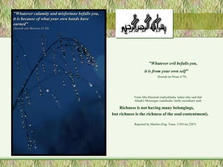 "Whatever evil befalls you, 
it is from your own self" 
(Soorah an-Nisaa 4:79) 
From Abu Hurairah (radiyallaahu 'anhu) who said that 
Allaah's Messenger (salallaahu 'alaihi wa'sallam) said: 
Richness is not having many belongings, 
but richness is the richness of the soul contentment). 
Reported by Muslim (Eng. Trans. 2/501/no.2287) 
"Whatever calamity and misfortune befalls you, 
it is because of what your own hands have 
earned" 
(Soorah ash-Shooraa 42:30) 
 