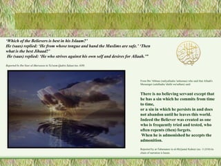 ‘Which of the Believers is best in his Islaam?’ 
He (saas) replied: ‘He from whose tongue and hand the Muslims are safe.’ ‘Then 
what is the best Jihaad?’ 
He (saas) replied: ‘He who strives against his own self and desires for Allaah.’” 
From Ibn 'Abbaas (radiyallaahu 'anhumaa) who said that Allaah's 
Messenger (salallaahu 'alaihi wa'sallam) said: 
There is no believing servant except that 
he has a sin which he commits from time 
to time, 
or a sin in which he persists in and does 
not abandon until he leaves this world. 
Indeed the Believer was created as one 
who is frequently tried and tested, who 
often repents (then) forgets. 
When he is admonished he accepts the 
admonition. 
Reported by at-Tabaraanee in al-Mu'jamul Kabeer (no. 11,810) its 
chain of narration is hasan. 
Reported by Ibn Nasr al-Marwazee in Ta'zeem Qadris Salaat (no. 639) 
 