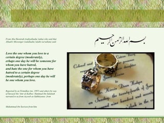 From Abu Hurairah (radiyallaahu 'anhu) who said that 
Allaah's Messenger (salallaahu 'alaihi wa'sallam) said: 
Love the one whom you love to a 
certain degree (moderately), 
erhaps one day he will be someone for 
whom you have hatred, 
and hate the one for whom you have 
hatred to a certain degree 
(moderately), perhaps one day he will 
be one whom you love. 
Reported by at-Tirmidhee (no. 1997) and others by way 
of Suwayd ibn 'Amr al-Kalbee: Hammad ibn Salamah 
narrated to us from Ayyoob as-Sakhtiyanee from 
Muhammad ibn Seereen from him. 
 