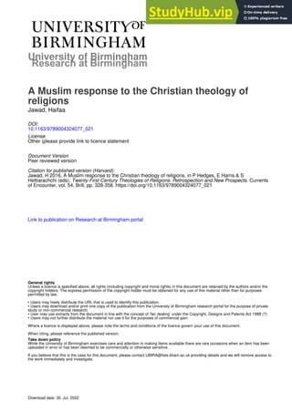 University of Birmingham
A Muslim response to the Christian theology of
religions
Jawad, Haifaa
DOI:
10.1163/9789004324077_021
License:
Other (please provide link to licence statement
Document Version
Peer reviewed version
Citation for published version (Harvard):
Jawad, H 2016, A Muslim response to the Christian theology of religions. in P Hedges, E Harris & S
Hettiarachchi (eds), Twenty-First Century Theologies of Religions: Retrospection and New Prospects. Currents
of Encounter, vol. 54, Brill, pp. 328-358. https://doi.org/10.1163/9789004324077_021
Link to publication on Research at Birmingham portal
General rights
Unless a licence is specified above, all rights (including copyright and moral rights) in this document are retained by the authors and/or the
copyright holders. The express permission of the copyright holder must be obtained for any use of this material other than for purposes
permitted by law.
• Users may freely distribute the URL that is used to identify this publication.
• Users may download and/or print one copy of the publication from the University of Birmingham research portal for the purpose of private
study or non-commercial research.
• User may use extracts from the document in line with the concept of ‘fair dealing’ under the Copyright, Designs and Patents Act 1988 (?)
• Users may not further distribute the material nor use it for the purposes of commercial gain.
Where a licence is displayed above, please note the terms and conditions of the licence govern your use of this document.
When citing, please reference the published version.
Take down policy
While the University of Birmingham exercises care and attention in making items available there are rare occasions when an item has been
uploaded in error or has been deemed to be commercially or otherwise sensitive.
If you believe that this is the case for this document, please contact UBIRA@lists.bham.ac.uk providing details and we will remove access to
the work immediately and investigate.
Download date: 30. Jul. 2022
 