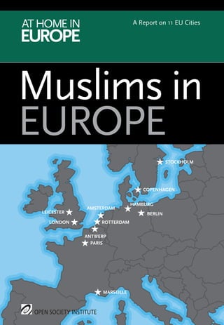 Whether citizens or migrants, native born or newly-arrived, Muslims are a growing and
varied population that presents Europe with challenges and opportunities. The crucial
tests facing Europe’s commitment to open society will be how it treats minorities such as
Muslims and ensures equal rights for all in a climate of rapidly expanding diversity.
The Open Society Institute’s At Home in Europe project is working to address these
issues through monitoring and advocacy activities that examine the position of Muslims
and other minorities in Europe. One of the project’s key efforts is this series of reports on
Muslim communities in the 11 EU cities of Amsterdam, Antwerp, Berlin, Copenhagen,
Hamburg, Leicester, London, Marseille, Paris, Rotterdam, and Stockholm. The reports aim
to increase understanding of the needs and aspirations of diverse Muslim communities by
examining how public policies in selected cities have helped or hindered the political,
social, and economic participation of Muslims.
All 11 city reports, drafted by local experts, include detailed recommendations directed at
specific local actors; these will form the basis for advocacy activities by the project and its
partners. The overview report has recommendations at the international level that will
touch all countries covered by the reports and be directed primarily at the European Union
(EU) and other international organisations.
By fostering new dialogue and policy initiatives between Muslim communities, local
officials, and international policymakers, the At Home in Europe project seeks to improve
the participation and inclusion of Muslims in the wider society while enabling them to
preserve the cultural, linguistic, and religious practices that are important to their
identities.
Muslims in
EUROPE
ATHOMEIN
EUROPE
OSI
A Report on 11 EU Cities
OPEN SOCIETY INSTITUTE
LEICESTER ★
LONDON ★
AMSTERDAM
★
ROTTERDAM★
COPENHAGEN★
BERLIN★
HAMBURG
★
PARIS★
MARSEILLE★
ANTWERP
★
STOCKHOLM★
OPEN SOCIETY INSTITUTE
MUSLIMSINEUROPE
OSI.MIE.MAIN.PF1-coverend_Layout 1 11/27/2009 10:00 AM Page 1
 