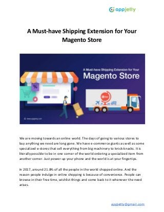 A Must-have Shipping Extension for Your
Magento Store
We are moving towards an online world. The days of going to various stores to
buy anything we need are long gone. We have e-commerce giants as well as some
specialized e-stores that sell everything from big machinery to knick-knacks. It is
literally possible to be in one corner of the world ordering a specialized item from
another corner. Just power-up your phone and the world is at your fingertips.
In 2017, around 21.8% of all the people in the world shopped online. And the
reason people indulge in online shopping is because of convenience. People can
browse in their free time, wishlist things and come back to it whenever the need
arises.
appjetty@gmail.com
 