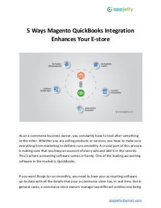 5 Ways Magento QuickBooks Integration
Enhances Your E-store
As an e-commerce business owner, you constantly have to look after something
or the other. Whether you are selling products or services, you have to make sure
everything from marketing to delivery runs smoothly. A crucial part of this process
is making sure that you keep an account of every sale and add it in the records.
This is where accounting software comes in handy. One of the leading accounting
software in the market is QuickBooks.
If you want things to run smoothly, you need to have your accounting software
up-to-date with all the details that your e-commerce store has, in real time. But in
general cases, e-commerce store owners manage two different entities one being
appjetty@gmail.com
 