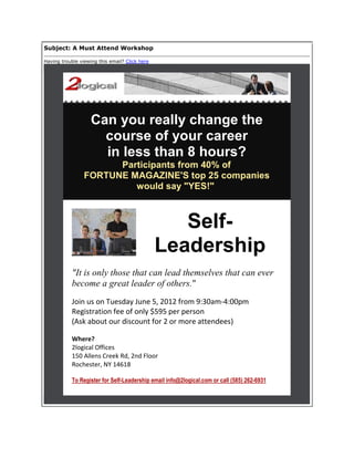 Subject: A Must Attend Workshop

Having trouble viewing this email? Click here




                    Can you really change the
                      course of your career
                      in less than 8 hours?
                       Participants from 40% of
                 FORTUNE MAGAZINE'S top 25 companies
                          would say "YES!"



                                                   Self-
                                                Leadership
            "It is only those that can lead themselves that can ever
            become a great leader of others."
            Join us on Tuesday June 5, 2012 from 9:30am-4:00pm
            Registration fee of only $595 per person
            (Ask about our discount for 2 or more attendees)

            Where?
            2logical Offices
            150 Allens Creek Rd, 2nd Floor
            Rochester, NY 14618

            To Register for Self-Leadership email info@2logical.com or call (585) 262-6931
 