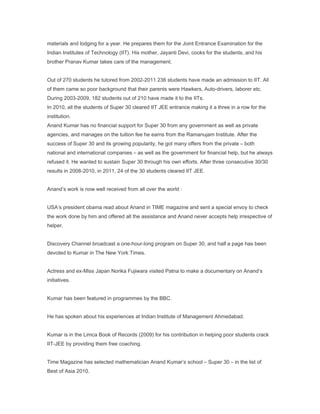materials and lodging for a year. He prepares them for the Joint Entrance Examination for the
Indian Institutes of Technology (IIT). His mother, Jayanti Devi, cooks for the students, and his
brother Pranav Kumar takes care of the management.


Out of 270 students he tutored from 2002-2011 236 students have made an admission to IIT. All
of them came so poor background that their parents were Hawkers, Auto-drivers, laborer etc.
During 2003-2009, 182 students out of 210 have made it to the IITs.
In 2010, all the students of Super 30 cleared IIT JEE entrance making it a three in a row for the
institution.
Anand Kumar has no financial support for Super 30 from any government as well as private
agencies, and manages on the tuition fee he earns from the Ramanujam Institute. After the
success of Super 30 and its growing popularity, he got many offers from the private – both
national and international companies – as well as the government for financial help, but he always
refused it. He wanted to sustain Super 30 through his own efforts. After three consecutive 30/30
results in 2008-2010, in 2011, 24 of the 30 students cleared IIT JEE.


Anand’s work is now well received from all over the world :


USA’s president obama read about Anand in TIME magazine and sent a special envoy to check
the work done by him and offered all the assistance and Anand never accepts help irrespective of
helper.


Discovery Channel broadcast a one-hour-long program on Super 30, and half a page has been
devoted to Kumar in The New York Times.


Actress and ex-Miss Japan Norika Fujiwara visited Patna to make a documentary on Anand’s
initiatives.


Kumar has been featured in programmes by the BBC.


He has spoken about his experiences at Indian Institute of Management Ahmedabad.


Kumar is in the Limca Book of Records (2009) for his contribution in helping poor students crack
IIT-JEE by providing them free coaching.


Time Magazine has selected mathematician Anand Kumar’s school – Super 30 – in the list of
Best of Asia 2010.
 