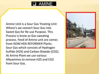  AMINE
Amine Unit is a Sour Gas Treating Unit
Where's we convert Sour Gas into
Sweet Gas for Re-use Purpose. This
Process is know as Gas sweating
process. Feed of Amine unit are comes
from ISOM HDS REFORMER Plants.
Sour Gas which consists of Hydrogen
Sulfide (H2S) and Carbon Dioxide (CO2).
At Amine Plant we use various
Alkyamines to remove H2S and CO2
from Sour Gas.
 