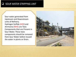  SOUR WATER STRIPPING UNIT
Sour water generated from
Upstream and Downstream
units of Refinery.
Hydrogen Sulfide (H2S) and
Ammonia (NH3) are Toxic
Components that are Present in
Sour Water. These toxic
components should be removed
from Sour Water before reused
the water in plants or Drain.
 