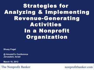 Strategies for
  Analyzing & Implementing
    Revenue-Generating
          Activities
        In a Nonprofit
         Organization

 Shuey Fogel

 @ Amuta21c Conference
 Jerusalem, Israel

 March 18, 2012

The Nonprofit Banker     nonprofitbanker.com
 
