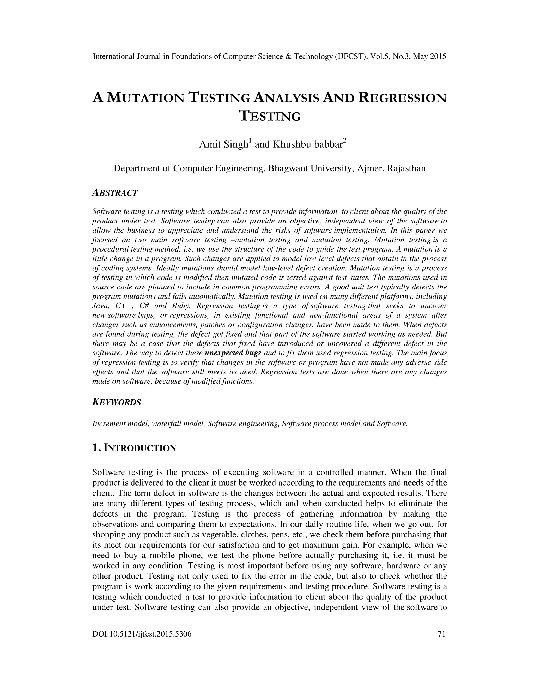 International Journal in Foundations of Computer Science & Technology (IJFCST), Vol.5, No.3, May 2015 DOI:10.5121/ijfcst.2015.5306 71 A MUTATION TESTING ANALYSIS AND REGRESSION TESTING Amit Singh1 and Khushbu babbar2 Department of Computer Engineering, Bhagwant University, Ajmer, Rajasthan ABSTRACT Software testing is a testing which conducted a test to provide information to client about the quality of the product under test. Software testing can also provide an objective, independent view of the software to allow the business to appreciate and understand the risks of software implementation. In this paper we focused on two main software testing –mutation testing and mutation testing. Mutation testing is a procedural testing method, i.e. we use the structure of the code to guide the test program, A mutation is a little change in a program. Such changes are applied to model low level defects that obtain in the process of coding systems. Ideally mutations should model low-level defect creation. Mutation testing is a process of testing in which code is modified then mutated code is tested against test suites. The mutations used in source code are planned to include in common programming errors. A good unit test typically detects the program mutations and fails automatically. Mutation testing is used on many different platforms, including Java, C++, C# and Ruby. Regression testing is a type of software testing that seeks to uncover new software bugs, or regressions, in existing functional and non-functional areas of a system after changes such as enhancements, patches or configuration changes, have been made to them. When defects are found during testing, the defect got fixed and that part of the software started working as needed. But there may be a case that the defects that fixed have introduced or uncovered a different defect in the software. The way to detect these unexpected bugs and to fix them used regression testing. The main focus of regression testing is to verify that changes in the software or program have not made any adverse side effects and that the software still meets its need. Regression tests are done when there are any changes made on software, because of modified functions. KEYWORDS Increment model, waterfall model, Software engineering, Software process model and Software. 1. INTRODUCTION Software testing is the process of executing software in a controlled manner. When the final product is delivered to the client it must be worked according to the requirements and needs of the client. The term defect in software is the changes between the actual and expected results. There are many different types of testing process, which and when conducted helps to eliminate the defects in the program. Testing is the process of gathering information by making the observations and comparing them to expectations. In our daily routine life, when we go out, for shopping any product such as vegetable, clothes, pens, etc., we check them before purchasing that its meet our requirements for our satisfaction and to get maximum gain. For example, when we need to buy a mobile phone, we test the phone before actually purchasing it, i.e. it must be worked in any condition. Testing is most important before using any software, hardware or any other product. Testing not only used to fix the error in the code, but also to check whether the program is work according to the given requirements and testing procedure. Software testing is a testing which conducted a test to provide information to client about the quality of the product under test. Software testing can also provide an objective, independent view of the software to 