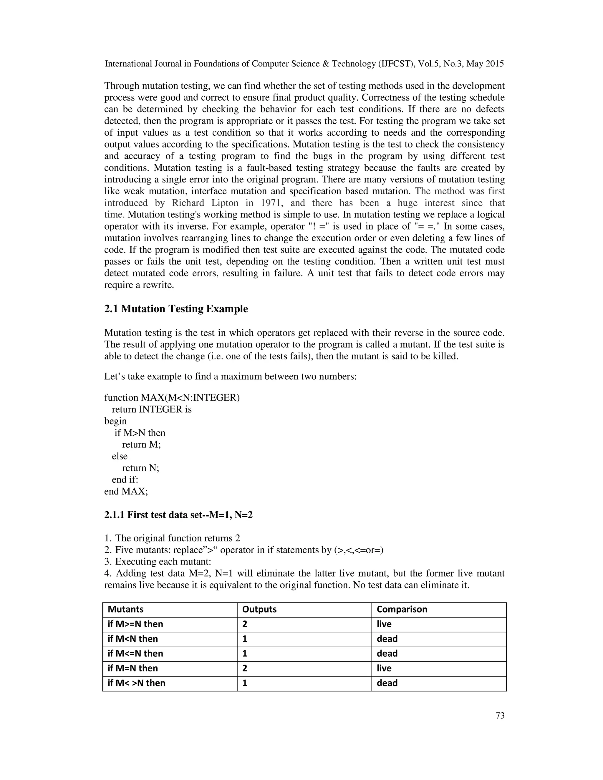 International Journal in Foundations of Computer Science & Technology (IJFCST), Vol.5, No.3, May 2015 73 Through mutation testing, we can find whether the set of testing methods used in the development process were good and correct to ensure final product quality. Correctness of the testing schedule can be determined by checking the behavior for each test conditions. If there are no defects detected, then the program is appropriate or it passes the test. For testing the program we take set of input values as a test condition so that it works according to needs and the corresponding output values according to the specifications. Mutation testing is the test to check the consistency and accuracy of a testing program to find the bugs in the program by using different test conditions. Mutation testing is a fault-based testing strategy because the faults are created by introducing a single error into the original program. There are many versions of mutation testing like weak mutation, interface mutation and specification based mutation. The method was first introduced by Richard Lipton in 1971, and there has been a huge interest since that time. Mutation testing's working method is simple to use. In mutation testing we replace a logical operator with its inverse. For example, operator "! =" is used in place of "= =." In some cases, mutation involves rearranging lines to change the execution order or even deleting a few lines of code. If the program is modified then test suite are executed against the code. The mutated code passes or fails the unit test, depending on the testing condition. Then a written unit test must detect mutated code errors, resulting in failure. A unit test that fails to detect code errors may require a rewrite. 2.1 Mutation Testing Example Mutation testing is the test in which operators get replaced with their reverse in the source code. The result of applying one mutation operator to the program is called a mutant. If the test suite is able to detect the change (i.e. one of the tests fails), then the mutant is said to be killed. Let’s take example to find a maximum between two numbers: function MAX(M<N:INTEGER) return INTEGER is begin if M>N then return M; else return N; end if: end MAX; 2.1.1 First test data set--M=1, N=2 1. The original function returns 2 2. Five mutants: replace”>“ operator in if statements by (>,<,<=or=) 3. Executing each mutant: 4. Adding test data M=2, N=1 will eliminate the latter live mutant, but the former live mutant remains live because it is equivalent to the original function. No test data can eliminate it. Mutants Outputs Comparison if M>=N then 2 live if M<N then 1 dead if M<=N then 1 dead if M=N then 2 live if M< >N then 1 dead 
