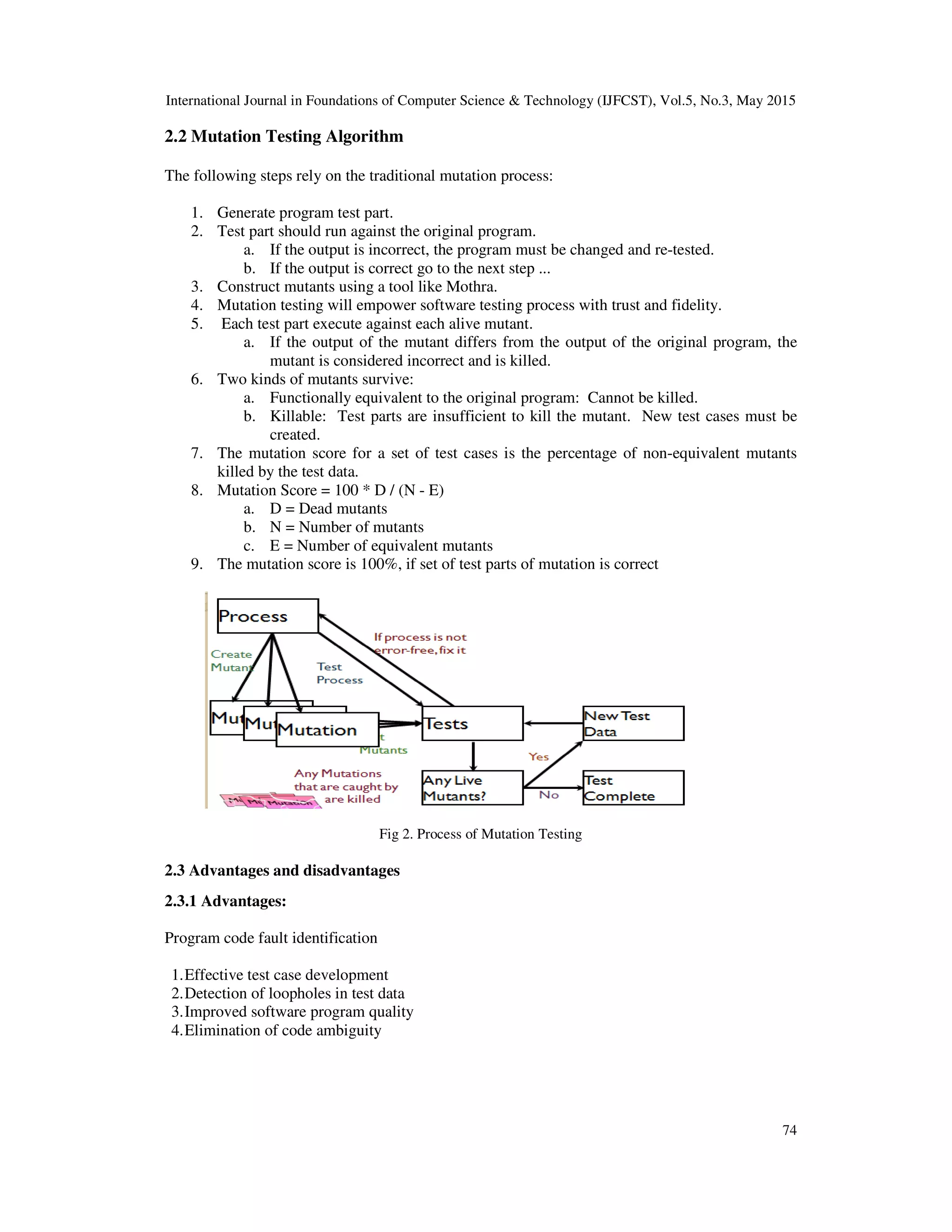 International Journal in Foundations of Computer Science & Technology (IJFCST), Vol.5, No.3, May 2015 74 2.2 Mutation Testing Algorithm The following steps rely on the traditional mutation process: 1. Generate program test part. 2. Test part should run against the original program. a. If the output is incorrect, the program must be changed and re-tested. b. If the output is correct go to the next step ... 3. Construct mutants using a tool like Mothra. 4. Mutation testing will empower software testing process with trust and fidelity. 5. Each test part execute against each alive mutant. a. If the output of the mutant differs from the output of the original program, the mutant is considered incorrect and is killed. 6. Two kinds of mutants survive: a. Functionally equivalent to the original program: Cannot be killed. b. Killable: Test parts are insufficient to kill the mutant. New test cases must be created. 7. The mutation score for a set of test cases is the percentage of non-equivalent mutants killed by the test data. 8. Mutation Score = 100 * D / (N - E) a. D = Dead mutants b. N = Number of mutants c. E = Number of equivalent mutants 9. The mutation score is 100%, if set of test parts of mutation is correct Fig 2. Process of Mutation Testing 2.3 Advantages and disadvantages 2.3.1 Advantages: Program code fault identification 1.Effective test case development 2.Detection of loopholes in test data 3.Improved software program quality 4.Elimination of code ambiguity 