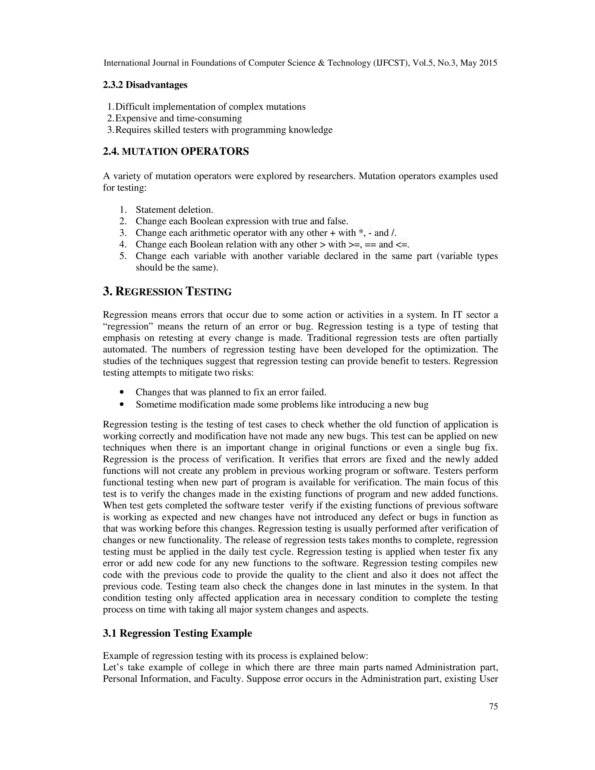 International Journal in Foundations of Computer Science & Technology (IJFCST), Vol.5, No.3, May 2015 75 2.3.2 Disadvantages 1.Difficult implementation of complex mutations 2.Expensive and time-consuming 3.Requires skilled testers with programming knowledge 2.4. MUTATION OPERATORS A variety of mutation operators were explored by researchers. Mutation operators examples used for testing: 1. Statement deletion. 2. Change each Boolean expression with true and false. 3. Change each arithmetic operator with any other + with *, - and /. 4. Change each Boolean relation with any other > with >=, == and <=. 5. Change each variable with another variable declared in the same part (variable types should be the same). 3. REGRESSION TESTING Regression means errors that occur due to some action or activities in a system. In IT sector a “regression” means the return of an error or bug. Regression testing is a type of testing that emphasis on retesting at every change is made. Traditional regression tests are often partially automated. The numbers of regression testing have been developed for the optimization. The studies of the techniques suggest that regression testing can provide benefit to testers. Regression testing attempts to mitigate two risks: • Changes that was planned to fix an error failed. • Sometime modification made some problems like introducing a new bug Regression testing is the testing of test cases to check whether the old function of application is working correctly and modification have not made any new bugs. This test can be applied on new techniques when there is an important change in original functions or even a single bug fix. Regression is the process of verification. It verifies that errors are fixed and the newly added functions will not create any problem in previous working program or software. Testers perform functional testing when new part of program is available for verification. The main focus of this test is to verify the changes made in the existing functions of program and new added functions. When test gets completed the software tester verify if the existing functions of previous software is working as expected and new changes have not introduced any defect or bugs in function as that was working before this changes. Regression testing is usually performed after verification of changes or new functionality. The release of regression tests takes months to complete, regression testing must be applied in the daily test cycle. Regression testing is applied when tester fix any error or add new code for any new functions to the software. Regression testing compiles new code with the previous code to provide the quality to the client and also it does not affect the previous code. Testing team also check the changes done in last minutes in the system. In that condition testing only affected application area in necessary condition to complete the testing process on time with taking all major system changes and aspects. 3.1 Regression Testing Example Example of regression testing with its process is explained below: Let’s take example of college in which there are three main parts named Administration part, Personal Information, and Faculty. Suppose error occurs in the Administration part, existing User 