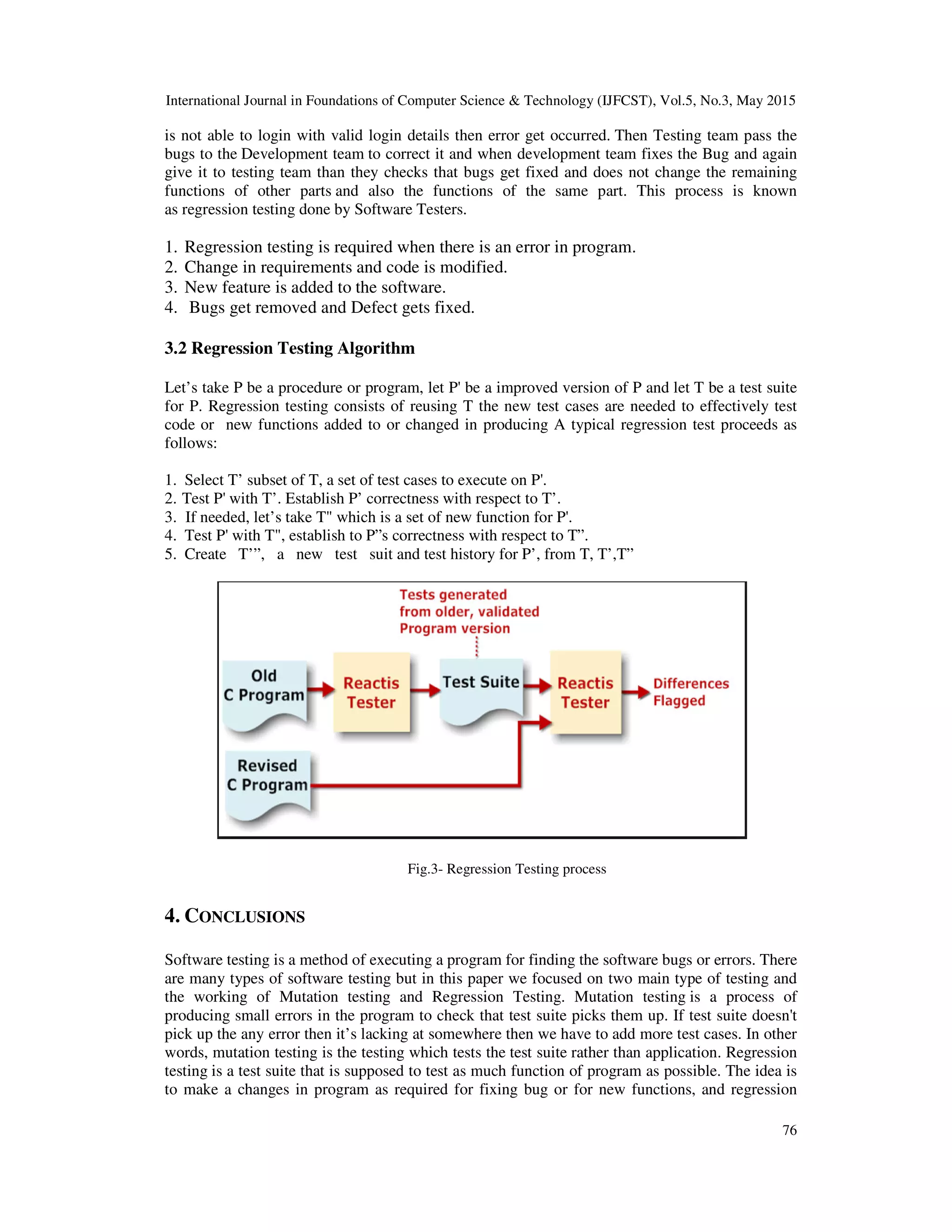 International Journal in Foundations of Computer Science & Technology (IJFCST), Vol.5, No.3, May 2015 76 is not able to login with valid login details then error get occurred. Then Testing team pass the bugs to the Development team to correct it and when development team fixes the Bug and again give it to testing team than they checks that bugs get fixed and does not change the remaining functions of other parts and also the functions of the same part. This process is known as regression testing done by Software Testers. 1. Regression testing is required when there is an error in program. 2. Change in requirements and code is modified. 3. New feature is added to the software. 4. Bugs get removed and Defect gets fixed. 3.2 Regression Testing Algorithm Let’s take P be a procedure or program, let P' be a improved version of P and let T be a test suite for P. Regression testing consists of reusing T the new test cases are needed to effectively test code or new functions added to or changed in producing A typical regression test proceeds as follows: 1. Select T’ subset of T, a set of test cases to execute on P'. 2. Test P' with T’. Establish P’ correctness with respect to T’. 3. If needed, let’s take T" which is a set of new function for P'. 4. Test P' with T", establish to P”s correctness with respect to T”. 5. Create T’”, a new test suit and test history for P’, from T, T’,T” Fig.3- Regression Testing process 4. CONCLUSIONS Software testing is a method of executing a program for finding the software bugs or errors. There are many types of software testing but in this paper we focused on two main type of testing and the working of Mutation testing and Regression Testing. Mutation testing is a process of producing small errors in the program to check that test suite picks them up. If test suite doesn't pick up the any error then it’s lacking at somewhere then we have to add more test cases. In other words, mutation testing is the testing which tests the test suite rather than application. Regression testing is a test suite that is supposed to test as much function of program as possible. The idea is to make a changes in program as required for fixing bug or for new functions, and regression 