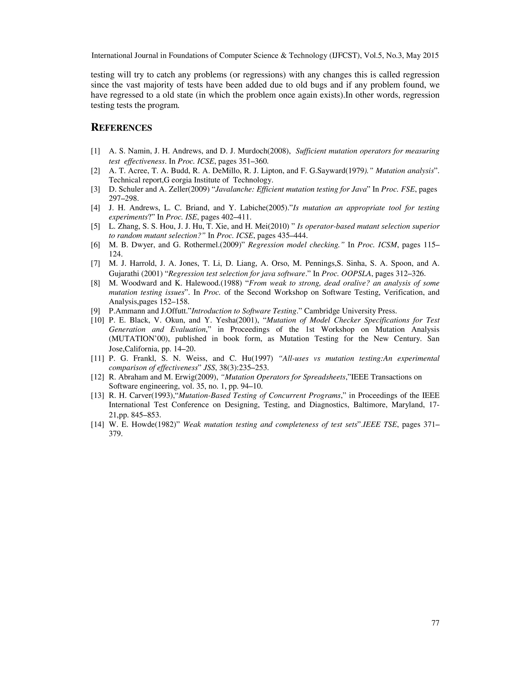 International Journal in Foundations of Computer Science & Technology (IJFCST), Vol.5, No.3, May 2015 77 testing will try to catch any problems (or regressions) with any changes this is called regression since the vast majority of tests have been added due to old bugs and if any problem found, we have regressed to a old state (in which the problem once again exists).In other words, regression testing tests the program. REFERENCES [1] A. S. Namin, J. H. Andrews, and D. J. Murdoch(2008), Sufficient mutation operators for measuring test effectiveness. In Proc. ICSE, pages 351–360. [2] A. T. Acree, T. A. Budd, R. A. DeMillo, R. J. Lipton, and F. G.Sayward(1979).” Mutation analysis”. Technical report,G eorgia Institute of Technology. [3] D. Schuler and A. Zeller(2009) “Javalanche: Efficient mutation testing for Java” In Proc. FSE, pages 297–298. [4] J. H. Andrews, L. C. Briand, and Y. Labiche(2005).”Is mutation an appropriate tool for testing experiments?” In Proc. ISE, pages 402–411. [5] L. Zhang, S. S. Hou, J. J. Hu, T. Xie, and H. Mei(2010) ” Is operator-based mutant selection superior to random mutant selection?” In Proc. ICSE, pages 435–444. [6] M. B. Dwyer, and G. Rothermel.(2009)” Regression model checking.” In Proc. ICSM, pages 115– 124. [7] M. J. Harrold, J. A. Jones, T. Li, D. Liang, A. Orso, M. Pennings,S. Sinha, S. A. Spoon, and A. Gujarathi (2001) “Regression test selection for java software.” In Proc. OOPSLA, pages 312–326. [8] M. Woodward and K. Halewood.(1988) “From weak to strong, dead oralive? an analysis of some mutation testing issues”. In Proc. of the Second Workshop on Software Testing, Verification, and Analysis,pages 152–158. [9] P.Ammann and J.Offutt.”Introduction to Software Testing.” Cambridge University Press. [10] P. E. Black, V. Okun, and Y. Yesha(2001), “Mutation of Model Checker Specifications for Test Generation and Evaluation,” in Proceedings of the 1st Workshop on Mutation Analysis (MUTATION’00), published in book form, as Mutation Testing for the New Century. San Jose,California, pp. 14–20. [11] P. G. Frankl, S. N. Weiss, and C. Hu(1997) “All-uses vs mutation testing:An experimental comparison of effectiveness” JSS, 38(3):235–253. [12] R. Abraham and M. Erwig(2009), “Mutation Operators for Spreadsheets,”IEEE Transactions on Software engineering, vol. 35, no. 1, pp. 94–10. [13] R. H. Carver(1993),“Mutation-Based Testing of Concurrent Programs,” in Proceedings of the IEEE International Test Conference on Designing, Testing, and Diagnostics, Baltimore, Maryland, 17- 21,pp. 845–853. [14] W. E. Howde(1982)” Weak mutation testing and completeness of test sets”.IEEE TSE, pages 371– 379. 