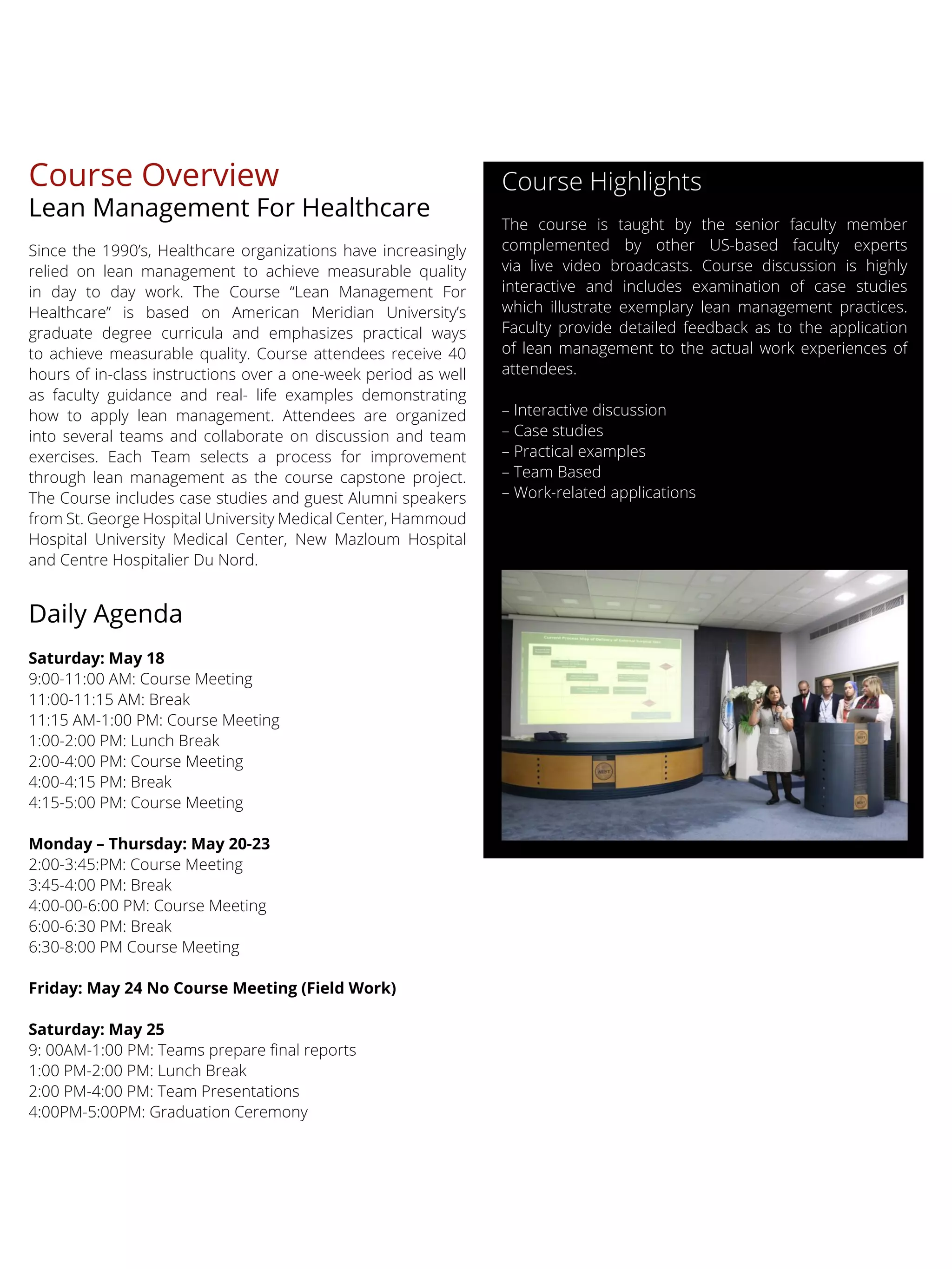 Course Overview
Lean Management For Healthcare
Since the 1990’s, Healthcare organizations have increasingly
relied on lean management to achieve measurable quality
in day to day work. The Course “Lean Management For
Healthcare” is based on American Meridian University’s
graduate degree curricula and emphasizes practical ways
to achieve measurable quality. Course attendees receive 40
hours of in-class instructions over a one-week period as well
as faculty guidance and real- life examples demonstrating
how to apply lean management. Attendees are organized
into several teams and collaborate on discussion and team
exercises. Each Team selects a process for improvement
through lean management as the course capstone project.
The Course includes case studies and guest Alumni speakers
from St. George Hospital University Medical Center, Hammoud
Hospital University Medical Center, New Mazloum Hospital
and Centre Hospitalier Du Nord.
Daily Agenda
Saturday: May 18
9:00-11:00 AM: Course Meeting
11:00-11:15 AM: Break
11:15 AM-1:00 PM: Course Meeting
1:00-2:00 PM: Lunch Break
2:00-4:00 PM: Course Meeting
4:00-4:15 PM: Break
4:15-5:00 PM: Course Meeting
Monday – Thursday: May 20-23
2:00-3:45:PM: Course Meeting
3:45-4:00 PM: Break
4:00-00-6:00 PM: Course Meeting
6:00-6:30 PM: Break
6:30-8:00 PM Course Meeting
Friday: May 24 No Course Meeting (Field Work)
Saturday: May 25
1:00 PM-2:00 PM: Lunch Break
2:00 PM-4:00 PM: Team Presentations
4:00PM-5:00PM: Graduation Ceremony
Course Highlights
The course is taught by the senior faculty member
complemented by other US-based faculty experts
via live video broadcasts. Course discussion is highly
interactive and includes examination of case studies
which illustrate exemplary lean management practices.
Faculty provide detailed feedback as to the application
of lean management to the actual work experiences of
attendees.
– Interactive discussion
– Case studies
– Practical examples
– Team Based
– Work-related applications
 