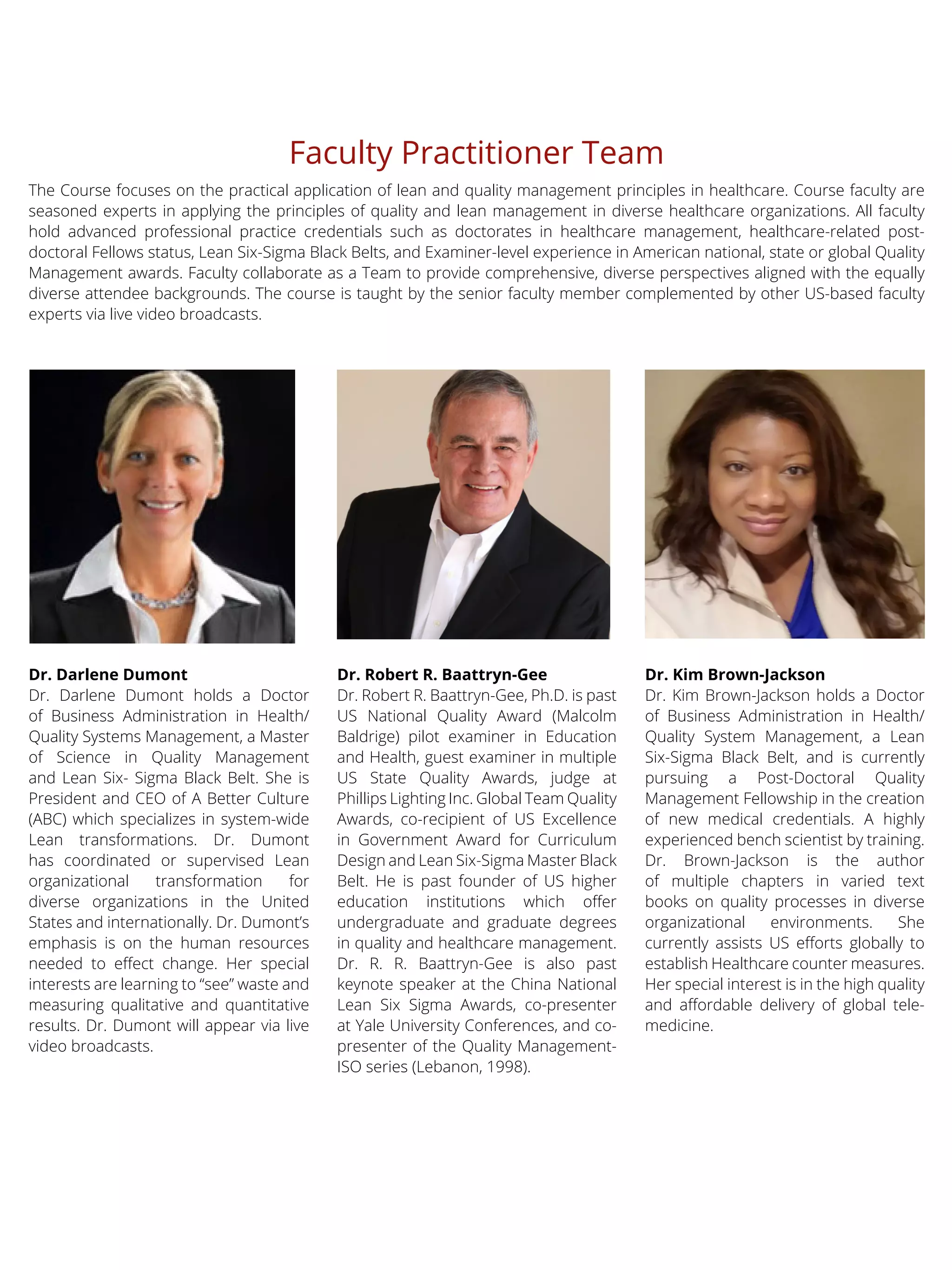 Faculty Practitioner Team
The Course focuses on the practical application of lean and quality management principles in healthcare. Course faculty are
seasoned experts in applying the principles of quality and lean management in diverse healthcare organizations. All faculty
hold advanced professional practice credentials such as doctorates in healthcare management, healthcare-related post-
doctoral Fellows status, Lean Six-Sigma Black Belts, and Examiner-level experience in American national, state or global Quality
Management awards. Faculty collaborate as a Team to provide comprehensive, diverse perspectives aligned with the equally
diverse attendee backgrounds. The course is taught by the senior faculty member complemented by other US-based faculty
experts via live video broadcasts.
Dr. Kim Brown-Jackson
Dr. Kim Brown-Jackson holds a Doctor
of Business Administration in Health/
Quality System Management, a Lean
Six-Sigma Black Belt, and is currently
pursuing a Post-Doctoral Quality
Management Fellowship in the creation
of new medical credentials. A highly
experienced bench scientist by training.
Dr. Brown-Jackson is the author
of multiple chapters in varied text
books on quality processes in diverse
organizational environments. She
currently assists US efforts globally to
establish Healthcare counter measures.
Her special interest is in the high quality
and affordable delivery of global tele-
medicine.
Dr. Robert R. Baattryn-Gee
Dr. Robert R. Baattryn-Gee, Ph.D. is past
US National Quality Award (Malcolm
Baldrige) pilot examiner in Education
and Health, guest examiner in multiple
US State Quality Awards, judge at
Phillips Lighting Inc. Global Team Quality
Awards, co-recipient of US Excellence
in Government Award for Curriculum
Design and Lean Six-Sigma Master Black
Belt. He is past founder of US higher
education institutions which offer
undergraduate and graduate degrees
in quality and healthcare management.
Dr. R. R. Baattryn-Gee is also past
keynote speaker at the China National
Lean Six Sigma Awards, co-presenter
at Yale University Conferences, and co-
presenter of the Quality Management-
ISO series (Lebanon, 1998).
Dr. Darlene Dumont
Dr. Darlene Dumont holds a Doctor
of Business Administration in Health/
Quality Systems Management, a Master
of Science in Quality Management
and Lean Six- Sigma Black Belt. She is
President and CEO of A Better Culture
(ABC) which specializes in system-wide
Lean transformations. Dr. Dumont
has coordinated or supervised Lean
organizational transformation for
diverse organizations in the United
States and internationally. Dr. Dumont’s
emphasis is on the human resources
needed to effect change. Her special
interests are learning to “see” waste and
measuring qualitative and quantitative
results. Dr. Dumont will appear via live
video broadcasts.
 