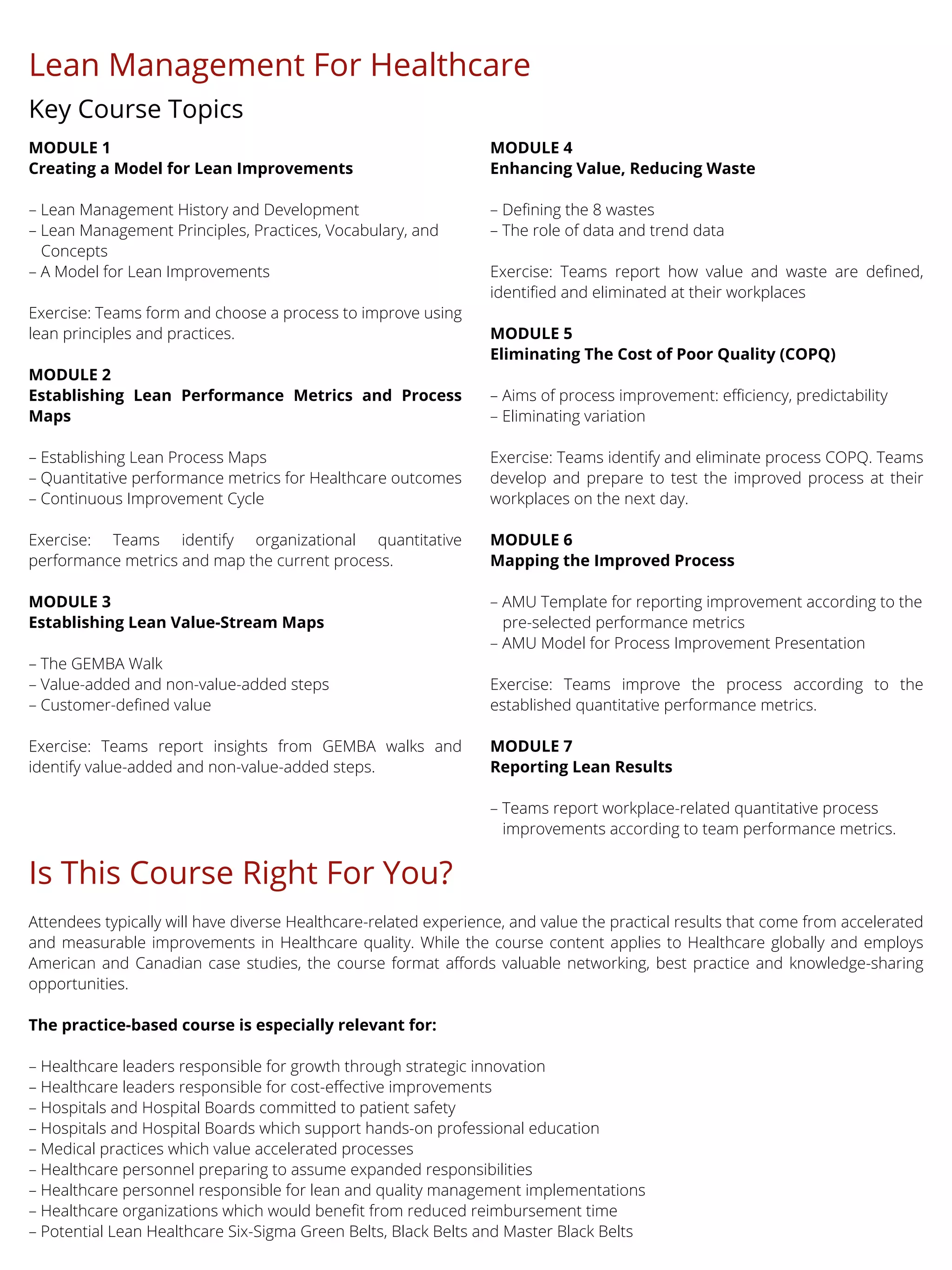 MODULE 1
Creating a Model for Lean Improvements
– Lean Management History and Development
– Lean Management Principles, Practices, Vocabulary, and
Concepts
– A Model for Lean Improvements
Exercise: Teams form and choose a process to improve using
lean principles and practices.
MODULE 2
Establishing Lean Performance Metrics and Process
Maps
– Establishing Lean Process Maps
– Quantitative performance metrics for Healthcare outcomes
– Continuous Improvement Cycle
Exercise: Teams identify organizational quantitative
performance metrics and map the current process.
MODULE 3
Establishing Lean Value-Stream Maps
– The GEMBA Walk
– Value-added and non-value-added steps
– Customer-defined value
Exercise: Teams report insights from GEMBA walks and
identify value-added and non-value-added steps.
MODULE 4
Enhancing Value, Reducing Waste
– Defining the 8 wastes
– The role of data and trend data
Exercise: Teams report how value and waste are defined,
identified and eliminated at their workplaces
MODULE 5
Eliminating The Cost of Poor Quality (COPQ)
– Aims of process improvement: efficiency, predictability
– Eliminating variation
Exercise: Teams identify and eliminate process COPQ. Teams
develop and prepare to test the improved process at their
workplaces on the next day.
MODULE 6
Mapping the Improved Process
– AMU Template for reporting improvement according to the
pre-selected performance metrics
– AMU Model for Process Improvement Presentation
Exercise: Teams improve the process according to the
established quantitative performance metrics.
MODULE 7
Reporting Lean Results
– Teams report workplace-related quantitative process
improvements according to team performance metrics.
Lean Management For Healthcare
Key Course Topics
Is This Course Right For You?
Attendees typically will have diverse Healthcare-related experience, and value the practical results that come from accelerated
and measurable improvements in Healthcare quality. While the course content applies to Healthcare globally and employs
American and Canadian case studies, the course format affords valuable networking, best practice and knowledge-sharing
opportunities.
The practice-based course is especially relevant for:
– Healthcare leaders responsible for growth through strategic innovation
– Healthcare leaders responsible for cost-effective improvements
– Hospitals and Hospital Boards committed to patient safety
– Hospitals and Hospital Boards which support hands-on professional education
– Medical practices which value accelerated processes
– Healthcare personnel preparing to assume expanded responsibilities
– Healthcare personnel responsible for lean and quality management implementations
– Healthcare organizations which would benefit from reduced reimbursement time
– Potential Lean Healthcare Six-Sigma Green Belts, Black Belts and Master Black Belts
 