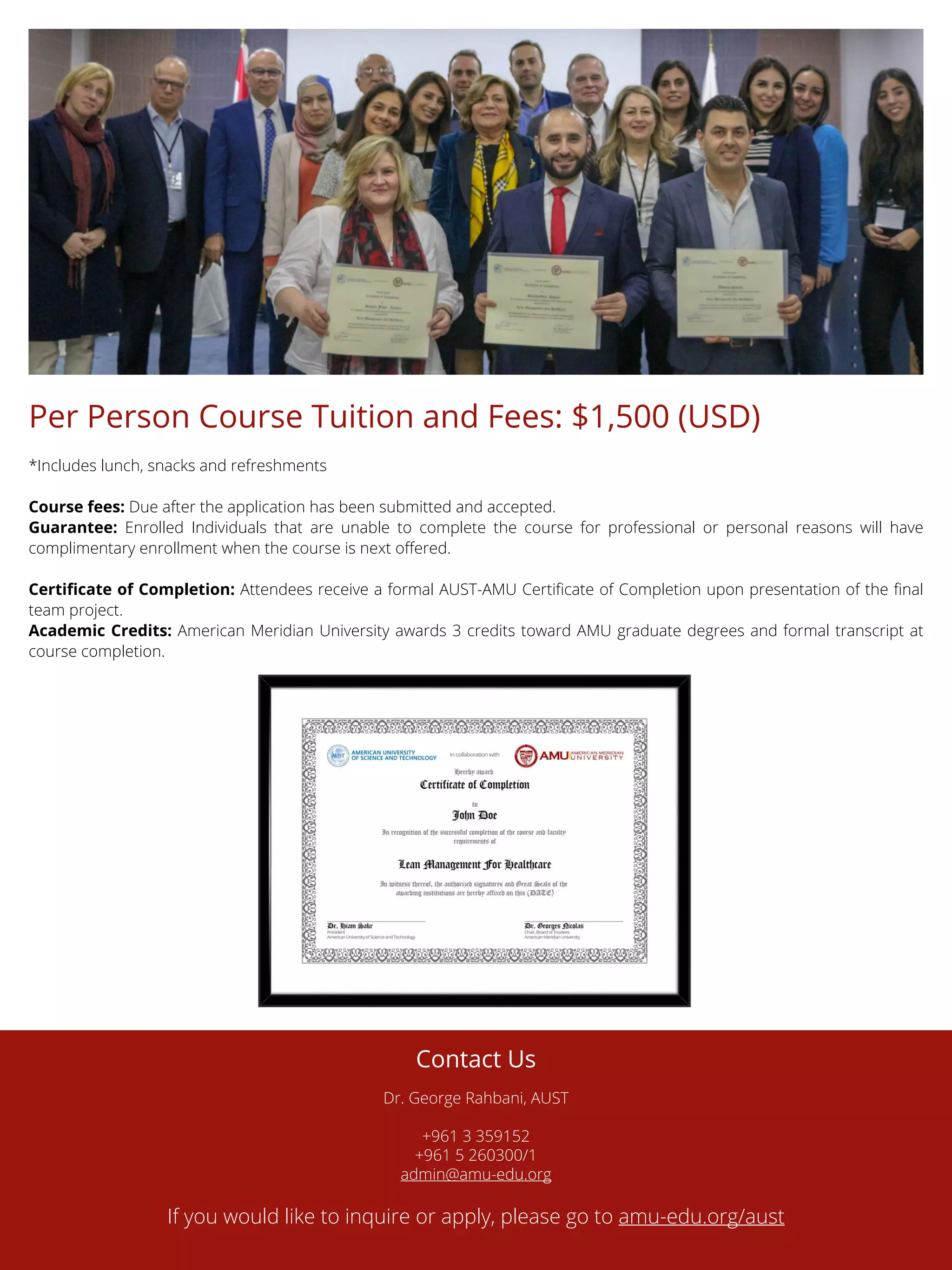 Per Person Course Tuition and Fees: $1,500 (USD)
*Includes lunch, snacks and refreshments
Course fees: Due after the application has been submitted and accepted.
Guarantee: Enrolled Individuals that are unable to complete the course for professional or personal reasons will have
complimentary enrollment when the course is next offered.
Certificate of Completion: Attendees receive a formal AUST-AMU Certificate of Completion upon presentation of the final
team project.
Academic Credits: American Meridian University awards 3 credits toward AMU graduate degrees and formal transcript at
course completion.
Contact Us
Dr. George Rahbani, AUST
+961 3 359152
+961 5 260300/1
admin@amu-edu.org
If you would like to inquire or apply, please go to amu-edu.org/aust
 