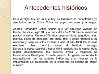 Antecedentes históricos
Para el siglo XIV, en lo que hoy es Guerrero se encontraban ya
asentados en la Costa Chica los yop...