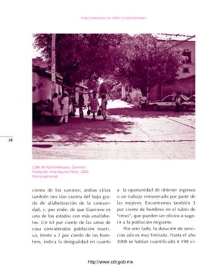 Pueblos IndígenAs del méxIco contemPoráneo




2




     Calle de Xochistlahuaca, Guerrero.
     Fotógrafa: Irma Aguirre Pérez, 2002.
     Acervo personal.


     ciento de los varones; ambas cifras                  a la oportunidad de obtener ingresos
     también nos dan cuenta del bajo gra-                 o un trabajo remunerado por parte de
     do de alfabetización de la comuni-                   las mujeres. Encontramos también 3
     dad, y, por ende, de que Guerrero es                 por ciento de hombres en el rubro de
     uno de los estados con más analfabe-                 “otros”, que pueden ser oficios o suge-
     tos. Un 63 por ciento de las amas de                 rir a la población migrante.
     casa consideradas población inacti-                      Por otro lado, la dotación de servi-
     va, frente a 2 por ciento de los hom-                cios aún es muy limitada. Hasta el año
     bres, indica la desigualdad en cuanto                2000 se habían cuantificado 4 598 vi-



                                       http://www.cdi.gob.mx
 