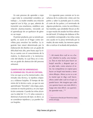 Amuzgos de guerrero




    En este proceso de aprender a tejer            Un siguiente paso consiste en la en-
—que toda la comunidad considera un            señanza de la confección: cómo unir los
trabajo—, la madre entabla una relación        paños y saber la puntada para la unión,
especial con la hija, ya que, además de        el corte de los paños y el terminado de
transmitir una enseñanza, establece una        algunos productos, como las servilletas y
relación alumna-maestra, iniciando así         los manteles, que alrededor llevan un fle-
el aprendizaje de un quehacer de géne-         co que resulta de anudar los hilos sobran-
ro: ser mujer.                                 tes del textil. El trabajo de elaborar el fle-
    El primer producto, por su tamaño pe-      co también corresponde a las niñas como
queño, se usará en el hogar como ser-          una ayuda en la pieza terminada por la
villeta para envolver las tortillas. La si-    madre; de este modo, las menores apren-
guiente fase estará determinada por la         den a realizar el acabado del producto.
elaboración de diseños con un grado de
dificultad más alto, pero hasta aquí la ni-
ña ya cuenta con el conocimiento de la
materia, la observación y la memoriza-             “...Mi mamá dice cuál se va a ha-

ción del diseño, lo cual lleva en sí mis-          cer: (diseño) la araña, una maripo-
                                                                                                 3
mo un grado de abstracción del proceso             sa. Ésta es más fácil para hacer un

artesanal.                                         huipil sencillo y después que ya
                                                   se sabe todo, como amarrar el te-

cuArtA fAse de ApreNdizAje:                        lar, las compañeras se copian para

eL domiNio deL teLAr de ciNturA.                   hacer un huipil más bonito y tener

Una vez que ya se ha memorizado y do-              otros dibujos. Ahora ya no va a ser

minado esta técnica, la tejedora empie-            tu mamá que te diga cuál hacer,

za a elaborar huipiles. El tiempo de do-           ahora usted sabe cuál es el que ya

minio de la técnica varía, ya que no son           puede hacer. Me imagino que cada

aprendizajes “forzados”; esta etapa, pues,         vez quieres hacer uno más difícil y

consiste en mucha práctica, en una repe-           luego otro más difícil, vas querien-

tición constante. Cuando las niñas alcan-          do aprender más...”10

zan la edad de 11 o 12 años conocen y
dominan el proceso de tejer, es decir, ya          10
                                                     Testimonio ofrecido por Florentina López,
se consideran tejedoras y ya pueden ha-            artista amuzga.
cer huipiles.



                                  http://www.cdi.gob.mx
 