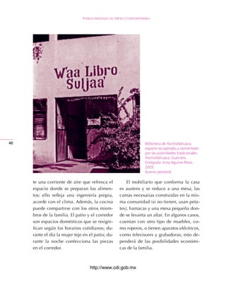 Pueblos IndígenAs del méxIco contemPoráneo




40                                                                    Biblioteca de Xochistlahuaca,
                                                                      espacio recuperado y reorientado
                                                                      por las autoridades tradicionales.
                                                                      Xochistlahuaca, Guerrero.
                                                                      Fotógrafa: Irma Aguirre Pérez,
                                                                      2003.
                                                                      Acervo personal.

     te una corriente de aire que refresca el             El mobiliario que conforma la casa
     espacio donde se preparan los alimen-            es austero y se reduce a una mesa, las
     tos; ello refleja una ingeniería propia,         camas necesarias construidas en la mis-
     acorde con el clima. Además, la cocina           ma comunidad (si no tienen, usan peta-
     puede compartirse con los otros miem-            tes), hamacas y una mesa pequeña don-
     bros de la familia. El patio y el corredor       de se levanta un altar. En algunos casos,
     son espacios domésticos que se resigni-          cuentan con otro tipo de muebles, co-
     fican según los horarios cotidianos; du-         mo roperos, o tienen aparatos eléctricos,
     rante el día la mujer teje en el patio; du-      como televisores y grabadoras; esto de-
     rante la noche confecciona las piezas            penderá de las posibilidades económi-
     en el corredor.                                  cas de la familia.



                                   http://www.cdi.gob.mx
 