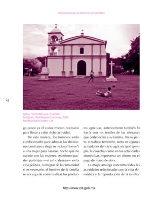 Pueblos IndígenAs del méxIco contemPoráneo




42




     Iglesia. Xochistlahuaca, Guerrero.
     Fotógrafo: Teúl Moyrón Contreras, 2005.
     Fototeca Nacho López, cdI.

     go posee ya el conocimiento necesario               tos agrícolas; anteriormente también lo
     para llevar a cabo dicha actividad.                 hacía con los textiles de las artesanas
         De esta manera, los hombres están               que pertenecían a su familia. Por su par-
     condicionados para adoptar las decisio-             te, el trabajo femenino, tanto en algunas
     nes familiares y elegir (o incluso “tomar”)         actividades del ciclo agrícola (por ejem-
     a una mujer para casarse, hecho que no              plo, la cosecha) como en las actividades
     sucede con las mujeres. Asimismo pue-               domésticas, representa un ahorro en el
     den participar —si así lo desean— en la             pago de mano de obra.
     vida política, o emigrar de la comunidad                La mujer amuzga concentra todas las
     si es necesario; el hombre de la familia            actividades relacionadas con la vida do-
     se encarga de comercializar los produc-             méstica y la reproducción de la familia:



                                      http://www.cdi.gob.mx
 