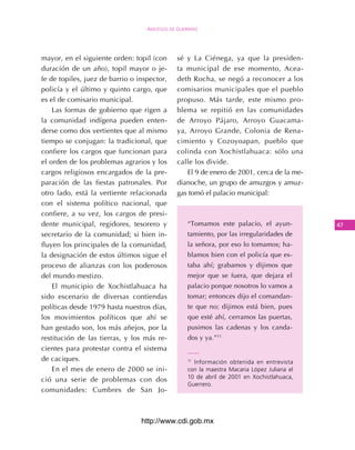 Amuzgos de guerrero




mayor, en el siguiente orden: topil (con      sé y La Ciénega, ya que la presiden-
duración de un año), topil mayor o je-        ta municipal de ese momento, Acea-
fe de topiles, juez de barrio o inspector,    deth Rocha, se negó a reconocer a los
policía y el último y quinto cargo, que       comisarios municipales que el pueblo
es el de comisario municipal.                 propuso. Más tarde, este mismo pro-
    Las formas de gobierno que rigen a        blema se repitió en las comunidades
la comunidad indígena pueden enten-           de Arroyo Pájaro, Arroyo Guacama-
derse como dos vertientes que al mismo        ya, Arroyo Grande, Colonia de Rena-
tiempo se conjugan: la tradicional, que       cimiento y Cozoyoapan, pueblo que
confiere los cargos que funcionan para        colinda con Xochistlahuaca: sólo una
el orden de los problemas agrarios y los      calle los divide.
cargos religiosos encargados de la pre-          El 9 de enero de 2001, cerca de la me-
paración de las fiestas patronales. Por       dianoche, un grupo de amuzgos y amuz-
otro lado, está la vertiente relacionada      gas tomó el palacio municipal:
con el sistema político nacional, que
confiere, a su vez, los cargos de presi-
dente municipal, regidores, tesorero y            “Tomamos este palacio, el ayun-           4
secretario de la comunidad; si bien in-           tamiento, por las irregularidades de
fluyen los principales de la comunidad,           la señora, por eso lo tomamos; ha-
la designación de estos últimos sigue el          blamos bien con el policía que es-
proceso de alianzas con los poderosos             taba ahí; grabamos y dijimos que
del mundo mestizo.                                mejor que se fuera, que dejara el
    El municipio de Xochistlahuaca ha             palacio porque nosotros lo vamos a
sido escenario de diversas contiendas             tomar; entonces dijo el comandan-
políticas desde 1979 hasta nuestros días,         te que no; dijimos está bien, pues
los movimientos políticos que ahí se              que esté ahí, cerramos las puertas,
han gestado son, los más añejos, por la           pusimos las cadenas y los canda-
restitución de las tierras, y los más re-         dos y ya.”11
cientes para protestar contra el sistema
de caciques.                                      11
                                                    Información obtenida en entrevista
    En el mes de enero de 2000 se ini-            con la maestra Macaria López Juliana el
                                                  10 de abril de 2001 en Xochistlahuaca,
ció una serie de problemas con dos
                                                  Guerrero.
comunidades: Cumbres de San Jo-



                                 http://www.cdi.gob.mx
 