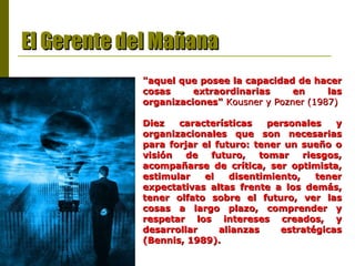 El Gerente del Mañana "aquel que posee la capacidad de hacer cosas extraordinarias en las organizaciones"   Kousner y Pozner (1987) Diez características personales y organizacionales que son necesarias para forjar el futuro: tener un sueño o visión de futuro, tomar riesgos, acompañarse de crítica, ser optimista, estimular el disentimiento, tener expectativas altas frente a los demás, tener olfato sobre el futuro, ver las cosas a largo plazo, comprender y respetar los intereses creados, y desarrollar alianzas estratégicas (Bennis, 1989).  