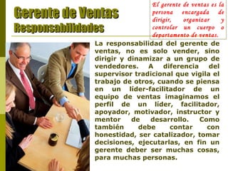 El gerente de ventas es la persona encargada de dirigir, organizar y controlar un cuerpo o departamento de ventas. Gerente de Ventas Responsabilidades La responsabilidad del gerente de ventas, no es solo vender, sino dirigir y dinamizar a un grupo de vendedores. A diferencia del supervisor tradicional que vigila el trabajo de otros, cuando se piensa en un líder-facilitador de un equipo de ventas imaginamos el perfil de un líder, facilitador, apoyador, motivador, instructor y mentor de desarrollo. Como también debe contar con honestidad, ser catalizador, tomar decisiones, ejecutarlas, en fin un gerente deber ser muchas cosas, para muchas personas. 