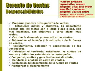 "Ante un problema organizativo, primero pregunte: ¿cúal es la mejor solución? Y entonces pregunte: ¿qué se puede hacer?"   Peter F. Drucker (padre de la Administración moderna).   Gerente de Ventas Responsabilidades Preparar planes y presupuestos de ventas. Establecer metas y objetivos. Es importante aclarar que las metas son a largo plazo o sea, son mas idealistas. Los objetivos a corto plazo, mas reales. Calcular la demanda y pronosticar las ventas.  Determinar el tamaño y la estructura de la fuerza de ventas.  Reclutamiento, selección y capacitación de los vendedores. Delemitar el territorio, establecer las cuotas de ventas y definir los estandares de desempeño.  Compensa, motiva y guia las fuerzas de venta. Conducir el análisis de costo de ventas.   Evaluación del desempeño de la fuerza de ventas . Monitorear el departamento . 