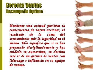 Gerente Ventas Desempeño Optimo Mantener una actitud positiva es consecuencia de varias acciones; el resultado de la suma del conocimiento más la seguridad en ti mismo. Ello significa que si te has preparado disciplinadamente y has cuidado tu autoestima, tu destino será el de un gerente de ventas con liderazgo e influencia en tu equipo de ventas.   