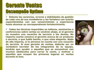 Gerente Ventas Desempeño Optimo Detecta las carencias, errores o debilidades de gestión de cada uno de sus vendedores y las fortalece con acierto capacitándolos con sus conocimientos y experiencia hasta alcanzar su correspondiente fortalecimiento. Todas las técnicas impartidas en talleres, seminarios o conferencias sobre ventas se vendrán abajo, si el gerente no muestra una vocación de servicio a los demás. No importa cuanto conozca el gerente acerca de un producto o servicio, o que hable bonito, o que vista elegante. Nada de ello importa, si la persona no cuenta con una vocación de servicio. Si eres gerente de ventas, deberás ser un verdadero servidor de los integrantes de tu equipo, tendrás que ayudar a aquellos que se encuentran con muchos obstáculos para cerrar la venta, y motivar a aquellos que ocupan los primeros lugares en ventas durante el mes. 