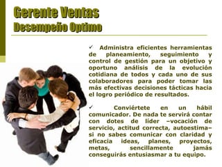 Gerente Ventas Desempeño Optimo Administra eficientes herramientas de planeamiento, seguimiento y control de gestión para un objetivo y oportuno análisis de la evolución cotidiana de todos y cada uno de sus colaboradores para poder tomar las más efectivas decisiones tácticas hacia el logro periódico de resultados. Conviértete en un hábil comunicador. De nada te servirá contar con dotes de líder –vocación de servicio, actitud correcta, autoestima– si no sabes comunicar con claridad y eficacia ideas, planes, proyectos, metas, sencillamente jamás conseguirás entusiasmar a tu equipo.   