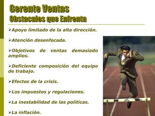 Gerente Ventas Obstaculos que Enfrenta Apoyo limitado de la alta dirección. Atención desenfocada. . Objetivos de ventas demasiado amplios. Deficiente composición del equipo de trabajo.   Efectos de la crisis. Los impuestos y regulaciones. La inestabilidad de las políticas. La inflación. 