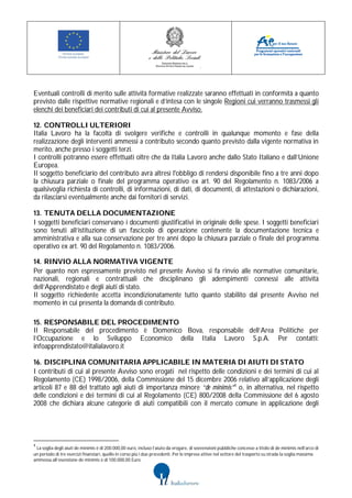 Eventuali controlli di merito sulle attività formative realizzate saranno effettuati in conformità a quanto
previsto dalle rispettive normative regionali e d’intesa con le singole Regioni cui verranno trasmessi gli
elenchi dei beneficiari dei contributi di cui al presente Avviso.

12. CONTROLLI ULTERIORI
Italia Lavoro ha la facoltà di svolgere verifiche e controlli in qualunque momento e fase della
realizzazione degli interventi ammessi a contributo secondo quanto previsto dalla vigente normativa in
merito, anche presso i soggetti terzi.
I controlli potranno essere effettuati oltre che da Italia Lavoro anche dallo Stato Italiano e dall’Unione
Europea.
Il soggetto beneficiario del contributo avrà altresì l'obbligo di rendersi disponibile fino a tre anni dopo
la chiusura parziale o finale del programma operativo ex art. 90 del Regolamento n. 1083/2006 a
qualsivoglia richiesta di controlli, di informazioni, di dati, di documenti, di attestazioni o dichiarazioni,
da rilasciarsi eventualmente anche dai fornitori di servizi.

13. TENUTA DELLA DOCUMENTAZIONE
I soggetti beneficiari conservano i documenti giustificativi in originale delle spese. I soggetti beneficiari
sono tenuti all’istituzione di un fascicolo di operazione contenente la documentazione tecnica e
amministrativa e alla sua conservazione per tre anni dopo la chiusura parziale o finale del programma
operativo ex art. 90 del Regolamento n. 1083/2006.

14. RINVIO ALLA NORMATIVA VIGENTE
Per quanto non espressamente previsto nel presente Avviso si fa rinvio alle normative comunitarie,
nazionali, regionali e contrattuali che disciplinano gli adempimenti connessi alle attività
dell’Apprendistato e degli aiuti di stato.
Il soggetto richiedente accetta incondizionatamente tutto quanto stabilito dal presente Avviso nel
momento in cui presenta la domanda di contributo.

15. RESPONSABILE DEL PROCEDIMENTO
Il Responsabile del procedimento è Domenico Bova, responsabile dell’Area Politiche per
l’Occupazione e lo Sviluppo Economico della Italia Lavoro S.p.A. Per contatti:
infoapprendistato@italialavoro.it

16. DISCIPLINA COMUNITARIA APPLICABILE IN MATERIA DI AIUTI DI STATO
I contributi di cui al presente Avviso sono erogati nel rispetto delle condizioni e dei termini di cui al
Regolamento (CE) 1998/2006, della Commissione del 15 dicembre 2006 relativo all’applicazione degli
articoli 87 e 88 del trattato agli aiuti di importanza minore “de minimis”4 o, in alternativa, nel rispetto
delle condizioni e dei termini di cui al Regolamento (CE) 800/2008 della Commissione del 6 agosto
2008 che dichiara alcune categorie di aiuti compatibili con il mercato comune in applicazione degli




4
 La soglia degli aiuti de minimis è di 200.000,00 euro, incluso l’aiuto da erogare, di sovvenzioni pubbliche concesse a titolo di de minimis nell’arco di
un periodo di tre esercizi finanziari, quello in corso più i due precedenti. Per le imprese attive nel settore del trasporto su strada la soglia massima
ammessa all’esenzione de minimis è di 100.000,00 Euro.
 